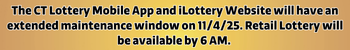 The CT Lottery Mobile App and iLottery Website will have an extended maintenance window on 11/4/25. Retail Lottery will be available by 6 AM.